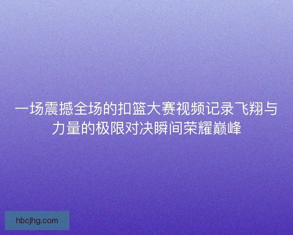 一场震撼全场的扣篮大赛视频记录飞翔与力量的极限对决瞬间荣耀巅峰