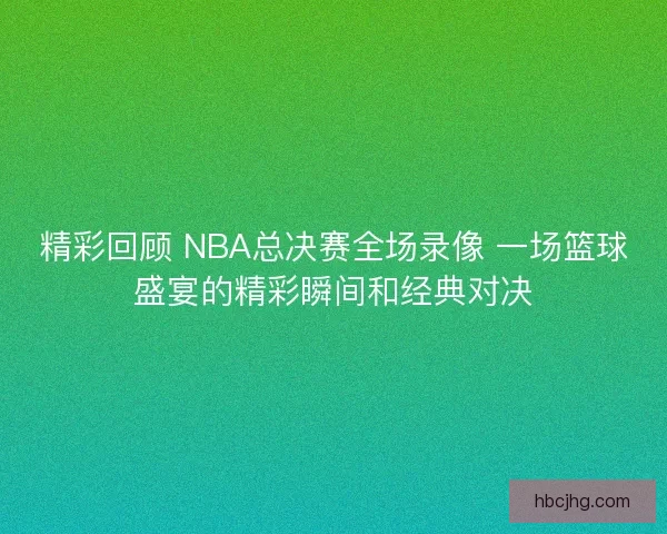 精彩回顾 NBA总决赛全场录像 一场篮球盛宴的精彩瞬间和经典对决