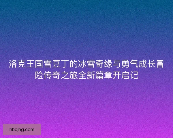 洛克王国雪豆丁的冰雪奇缘与勇气成长冒险传奇之旅全新篇章开启记