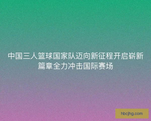 中国三人篮球国家队迈向新征程开启崭新篇章全力冲击国际赛场