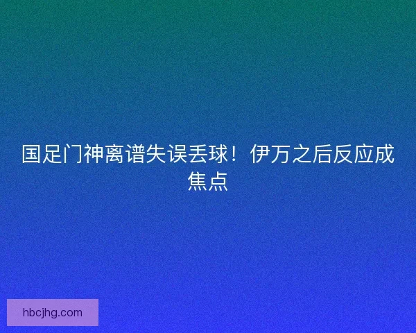 国足门神离谱失误丢球！伊万之后反应成焦点