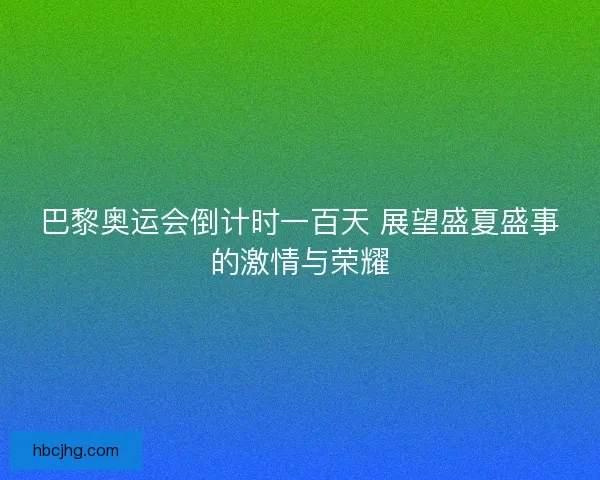 巴黎奥运会倒计时一百天 展望盛夏盛事的激情与荣耀