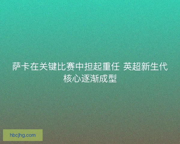 萨卡在关键比赛中担起重任 英超新生代核心逐渐成型