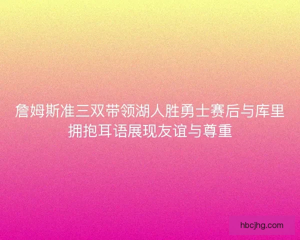 詹姆斯准三双带领湖人胜勇士赛后与库里拥抱耳语展现友谊与尊重