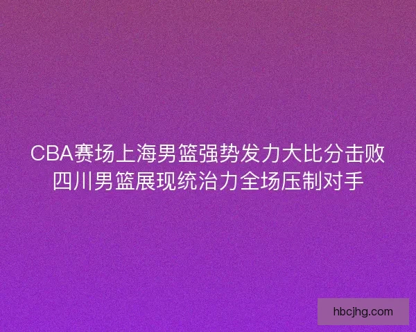 CBA赛场上海男篮强势发力大比分击败四川男篮展现统治力全场压制对手