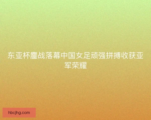 东亚杯鏖战落幕中国女足顽强拼搏收获亚军荣耀