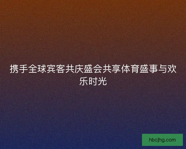 携手全球宾客共庆盛会共享体育盛事与欢乐时光