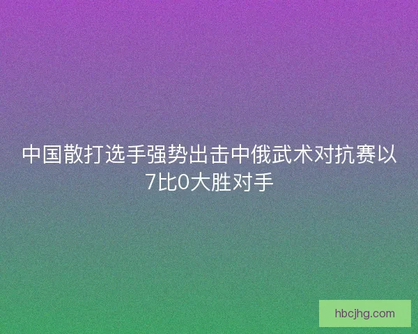 中国散打选手强势出击中俄武术对抗赛以7比0大胜对手