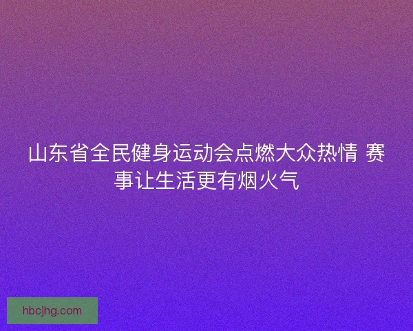 山东省全民健身运动会点燃大众热情 赛事让生活更有烟火气
