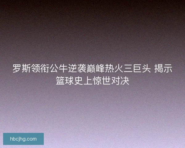 罗斯领衔公牛逆袭巅峰热火三巨头 揭示篮球史上惊世对决