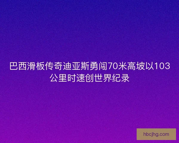 巴西滑板传奇迪亚斯勇闯70米高坡以103公里时速创世界纪录