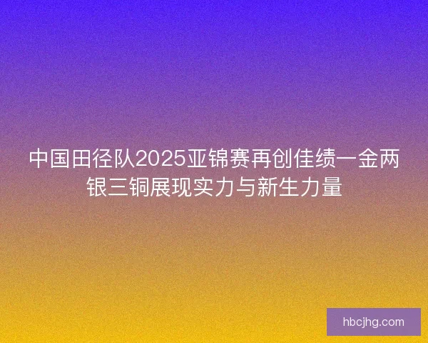中国田径队2025亚锦赛再创佳绩一金两银三铜展现实力与新生力量