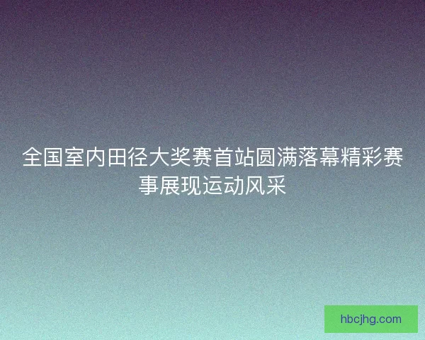 全国室内田径大奖赛首站圆满落幕精彩赛事展现运动风采