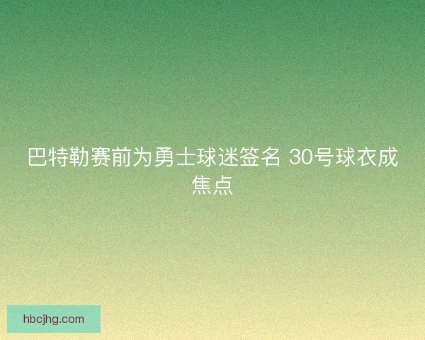 巴特勒赛前为勇士球迷签名 30号球衣成焦点