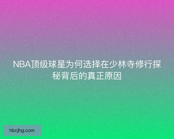 NBA顶级球星为何选择在少林寺修行探秘背后的真正原因
