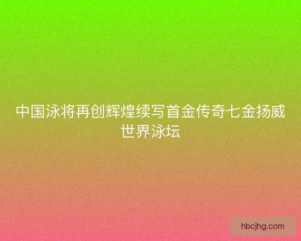 中国泳将再创辉煌续写首金传奇七金扬威世界泳坛