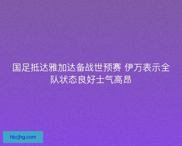 国足抵达雅加达备战世预赛 伊万表示全队状态良好士气高昂