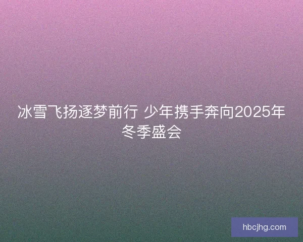 冰雪飞扬逐梦前行 少年携手奔向2025年冬季盛会