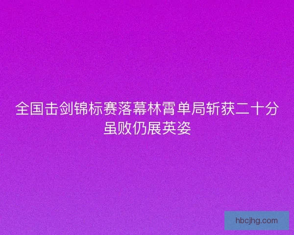 全国击剑锦标赛落幕林霄单局斩获二十分虽败仍展英姿