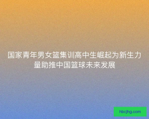 国家青年男女篮集训高中生崛起为新生力量助推中国篮球未来发展